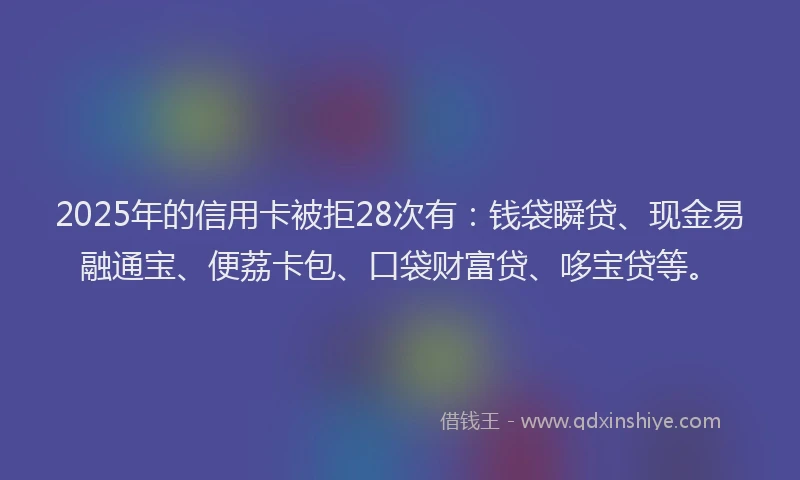 2025年的信用卡被拒28次有：钱袋瞬贷、现金易融通宝、便荔卡包、口袋财富贷、哆宝贷等。