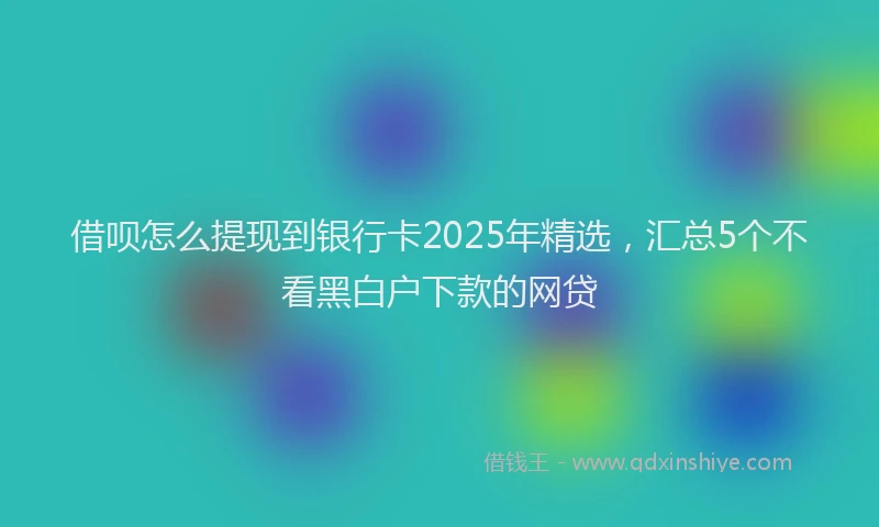 借呗怎么提现到银行卡2025年精选，汇总5个不看黑白户下款的网贷