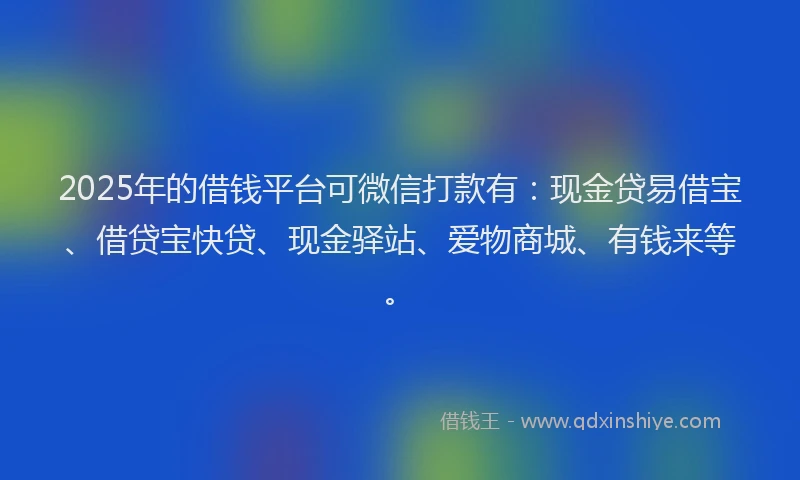 2025年的借钱平台可微信打款有:现金贷易借宝、借贷宝快贷、现金驿站、爱物商城、有钱来等。