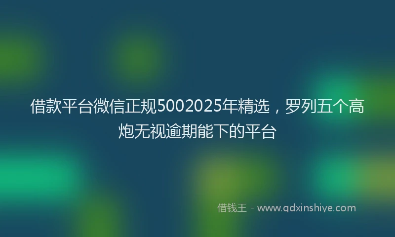 借款平台微信正规5002025年精选，罗列五个高炮无视逾期能下的平台