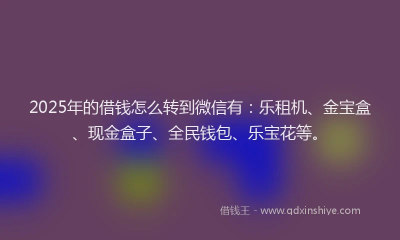 2025年的借钱怎么转到微信有：乐租机、金宝盒、现金盒子、全民钱包、乐宝花等。