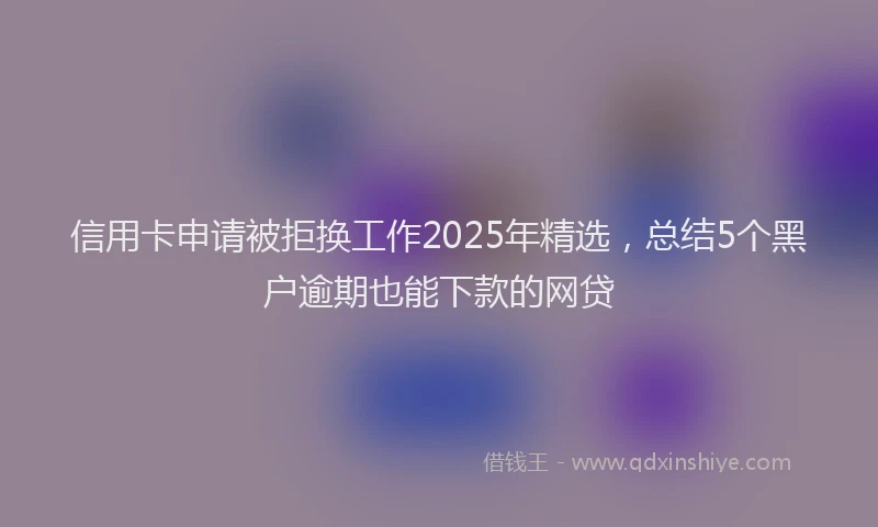 信用卡申请被拒换工作2025年精选，总结5个黑户逾期也能下款的网贷
