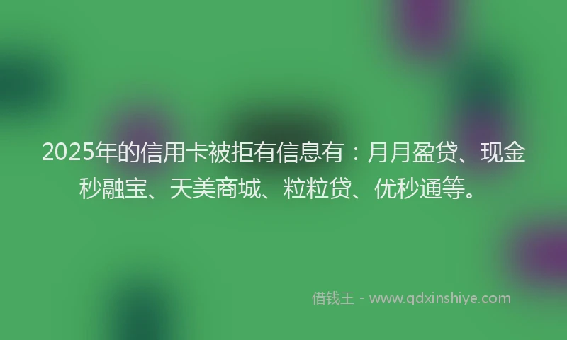 2025年的信用卡被拒有信息有：月月盈贷、现金秒融宝、天美商城、粒粒贷、优秒通等。