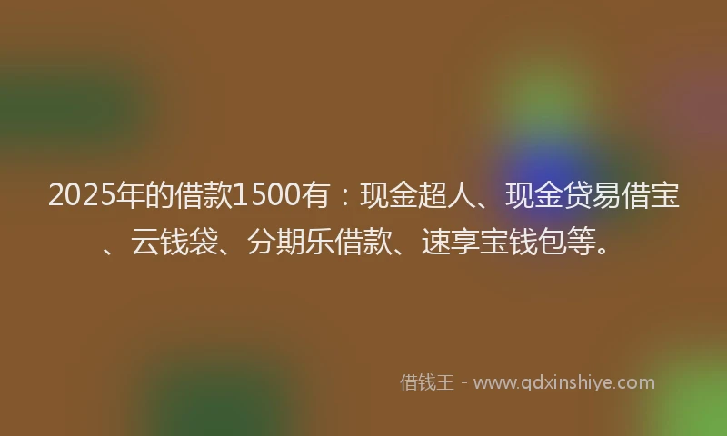 2025年的借款1500有：现金超人、现金贷易借宝、云钱袋、分期乐借款、速享宝钱包等。