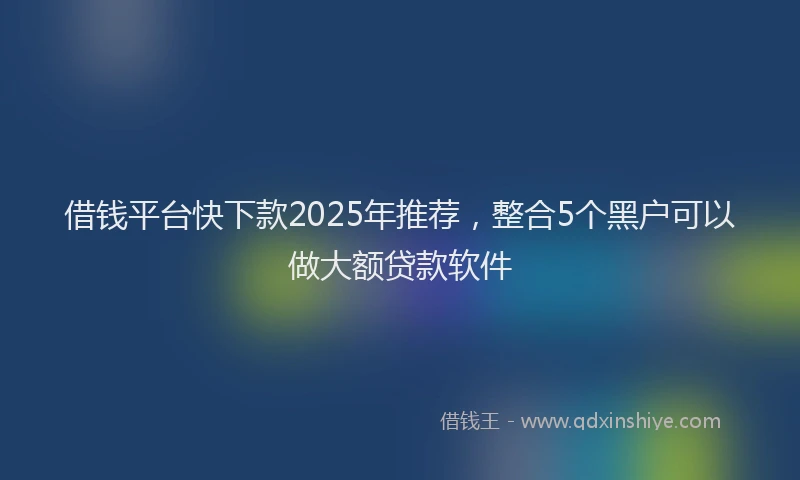 借钱平台快下款2025年推荐，整合5个黑户可以做大额贷款软件