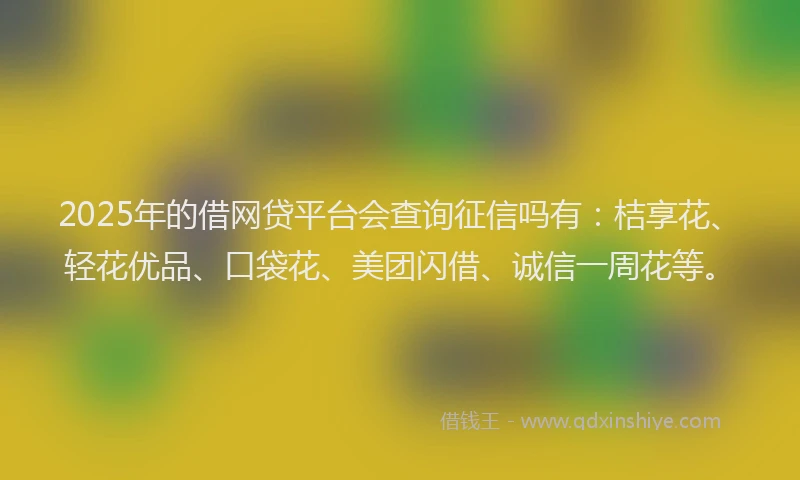 2025年的借网贷平台会查询征信吗有：桔享花、轻花优品、口袋花、美团闪借、诚信一周花等。