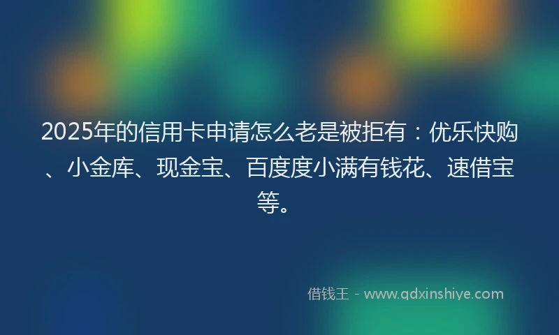 2025年的信用卡申请怎么老是被拒有：优乐快购、小金库、现金宝、百度度小满有钱花、速借宝等。