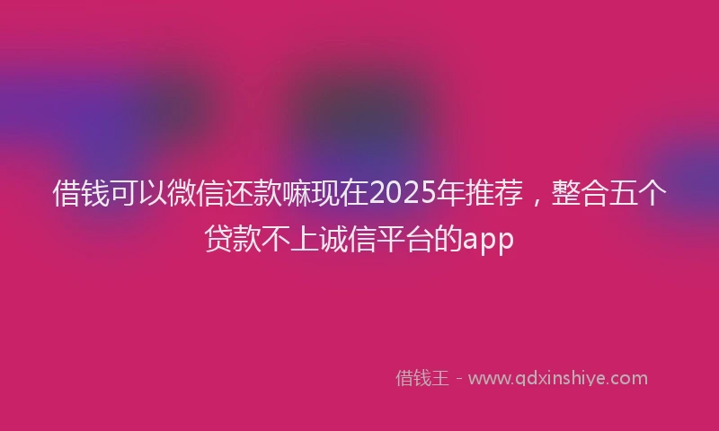 借钱可以微信还款嘛现在2025年推荐，整合五个贷款不上诚信平台的app