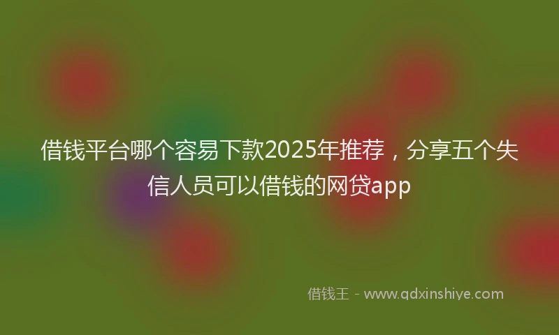 借钱平台哪个容易下款2025年推荐，分享五个失信人员可以借钱的网贷app