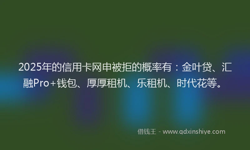 2025年的信用卡网申被拒的概率有：金叶贷、汇融Pro+钱包、厚厚租机、乐租机、时代花等。