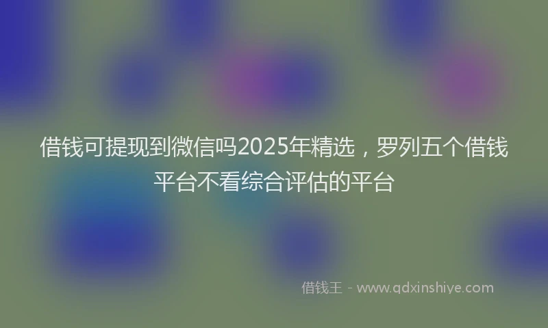 借钱可提现到微信吗2025年精选，罗列五个借钱平台不看综合评估的平台
