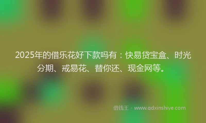 2025年的借乐花好下款吗有：快易贷宝盒、时光分期、戒易花、替你还、现金网等。