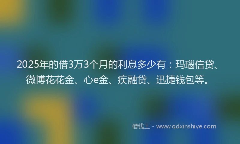 2025年的借3万3个月的利息多少有：玛瑙信贷、微博花花金、心e金、疾融贷、迅捷钱包等。