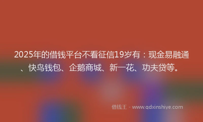 2025年的借钱平台不看征信19岁有：现金易融通、快鸟钱包、企鹅商城、新一花、功夫贷等。