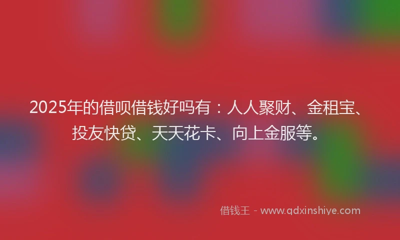 2025年的借呗借钱好吗有：人人聚财、金租宝、投友快贷、天天花卡、向上金服等。