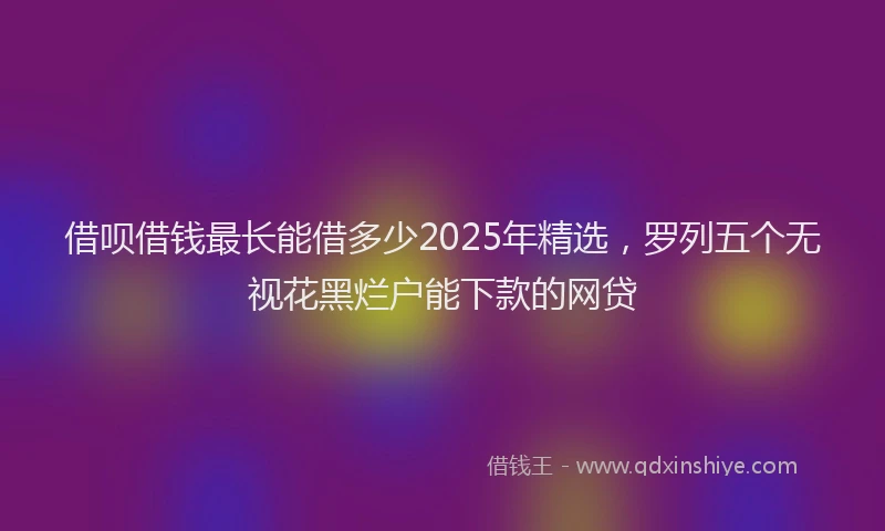 借呗借钱最长能借多少2025年精选，罗列五个无视花黑烂户能下款的网贷