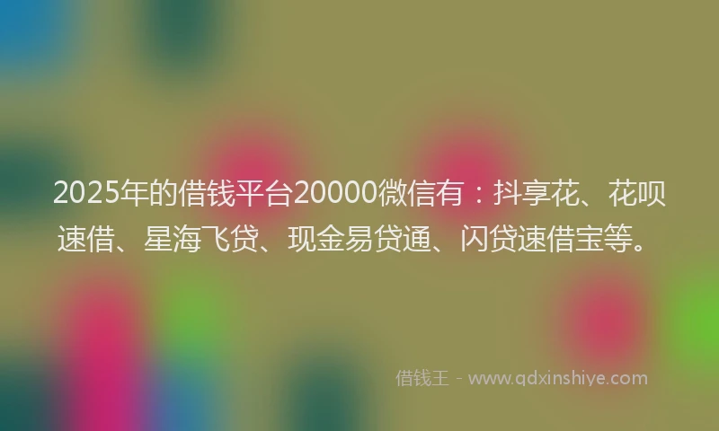 2025年的借钱平台20000微信有：抖享花、花呗速借、星海飞贷、现金易贷通、闪贷速借宝等。