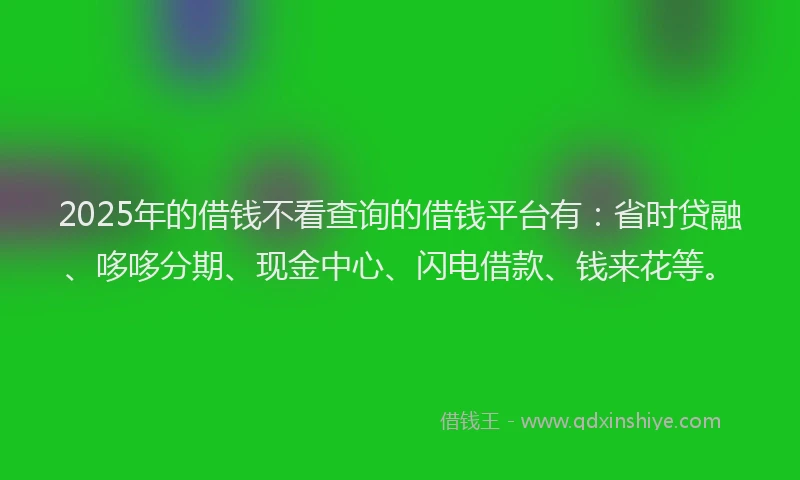 2025年的借钱不看查询的借钱平台有：省时贷融、哆哆分期、现金中心、闪电借款、钱来花等。