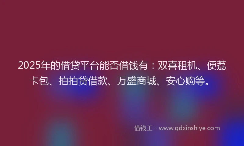 2025年的借贷平台能否借钱有：双喜租机、便荔卡包、拍拍贷借款、万盛商城、安心购等。