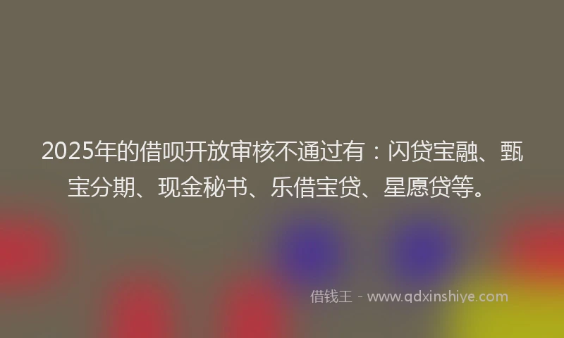 2025年的借呗开放审核不通过有：闪贷宝融、甄宝分期、现金秘书、乐借宝贷、星愿贷等。