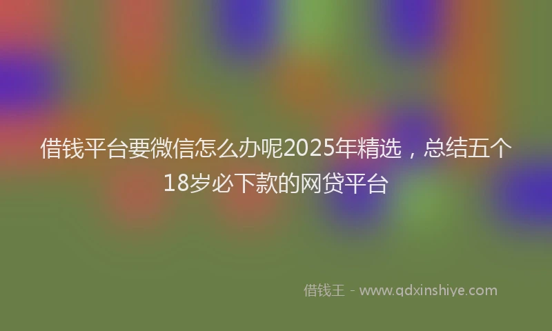 借钱平台要微信怎么办呢2025年精选，总结五个18岁必下款的网贷平台