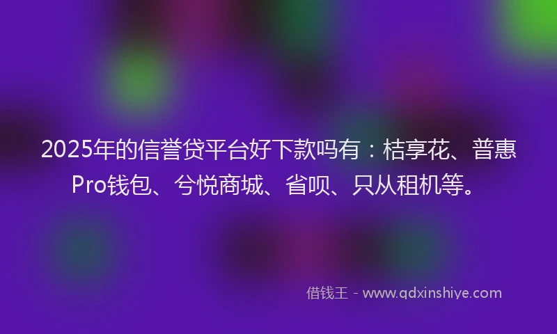 2025年的信誉贷平台好下款吗有：桔享花、普惠Pro钱包、兮悦商城、省呗、只从租机等。