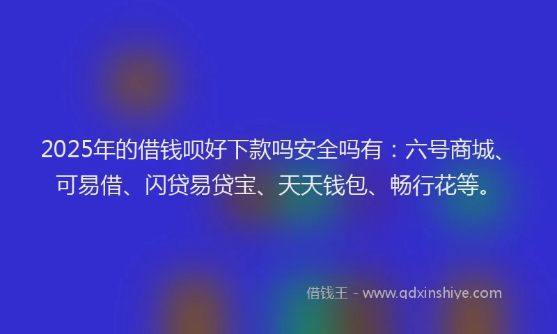 2025年的借钱呗好下款吗安全吗有：六号商城、可易借、闪贷易贷宝、天天钱包、畅行花等。