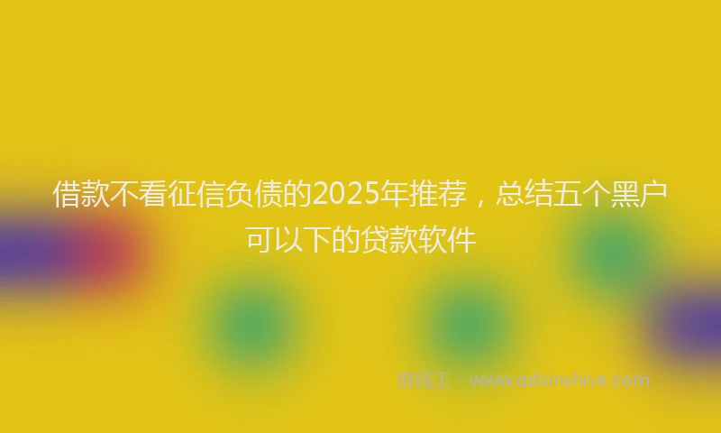 借款不看征信负债的2025年推荐，总结五个黑户可以下的贷款软件