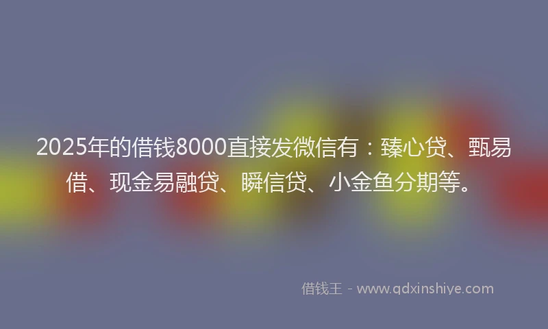 2025年的借钱8000直接发微信有：臻心贷、甄易借、现金易融贷、瞬信贷、小金鱼分期等。