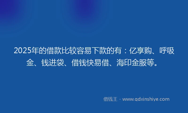 2025年的借款比较容易下款的有：亿享购、呼吸金、钱进袋、借钱快易借、海印金服等。