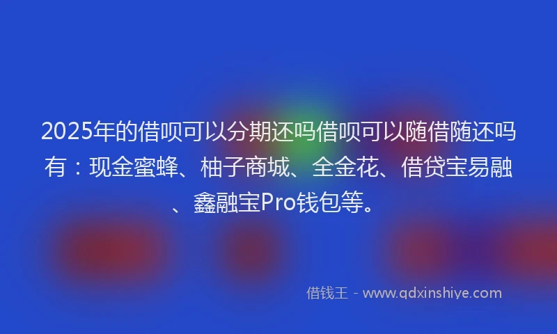2025年的借呗可以分期还吗借呗可以随借随还吗有：现金蜜蜂、柚子商城、全金花、借贷宝易融、鑫融宝Pro钱包等。