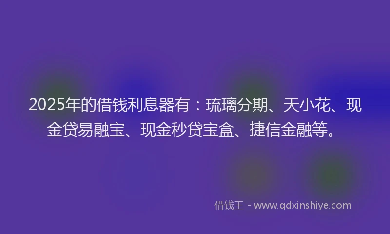 2025年的借钱利息器有：琉璃分期、天小花、现金贷易融宝、现金秒贷宝盒、捷信金融等。