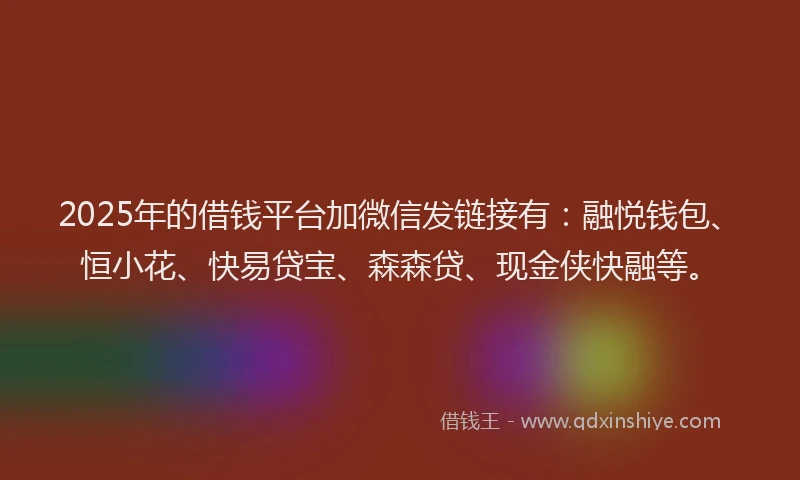 2025年的借钱平台加微信发链接有：融悦钱包、恒小花、快易贷宝、森森贷、现金侠快融等。