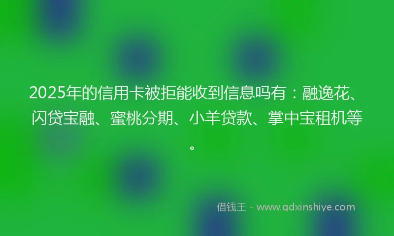 2025年的信用卡被拒能收到信息吗有：融逸花、闪贷宝融、蜜桃分期、小羊贷款、掌中宝租机等。