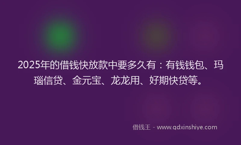 2025年的借钱快放款中要多久有：有钱钱包、玛瑙信贷、金元宝、龙龙用、好期快贷等。