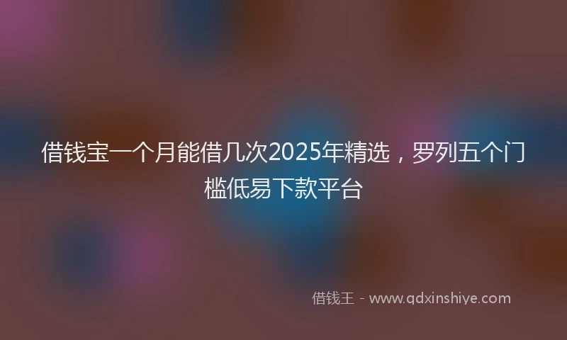 借钱宝一个月能借几次2025年精选，罗列五个门槛低易下款平台