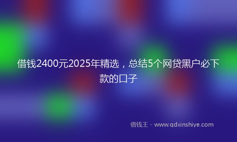 借钱2400元2025年精选，总结5个网贷黑户必下款的口子