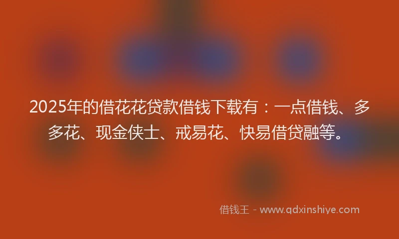 2025年的借花花贷款借钱下载有：一点借钱、多多花、现金侠士、戒易花、快易借贷融等。