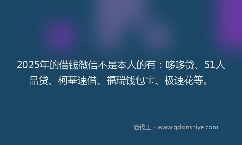 2025年的借钱微信不是本人的有：哆哆贷、51人品贷、柯基速借、福瑞钱包宝、极速花等。