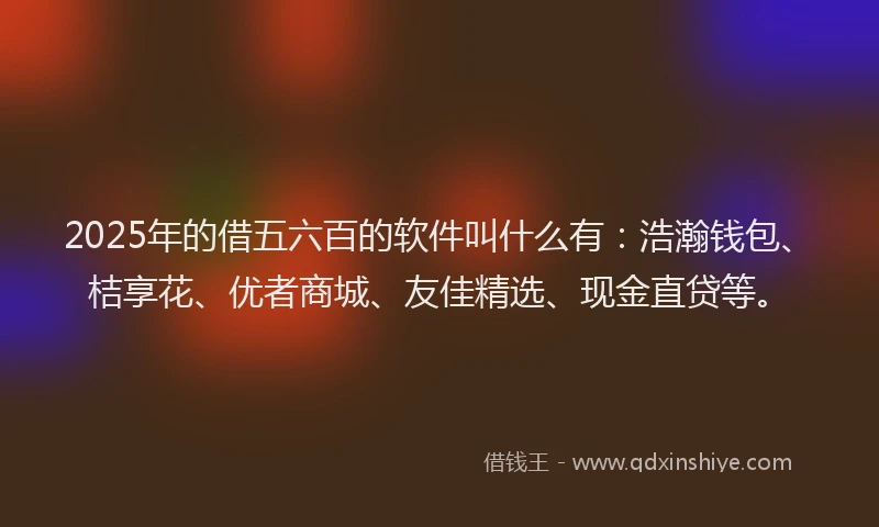 2025年的借五六百的软件叫什么有：浩瀚钱包、桔享花、优者商城、友佳精选、现金直贷等。