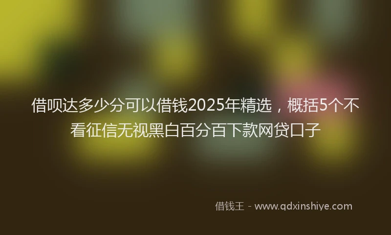 借呗达多少分可以借钱2025年精选，概括5个不看征信无视黑白百分百下款网贷口子