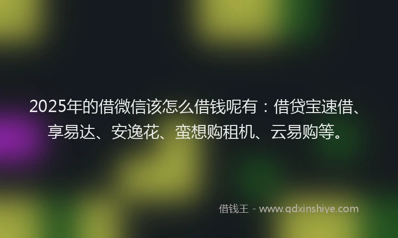 2025年的借微信该怎么借钱呢有：借贷宝速借、享易达、安逸花、蛮想购租机、云易购等。