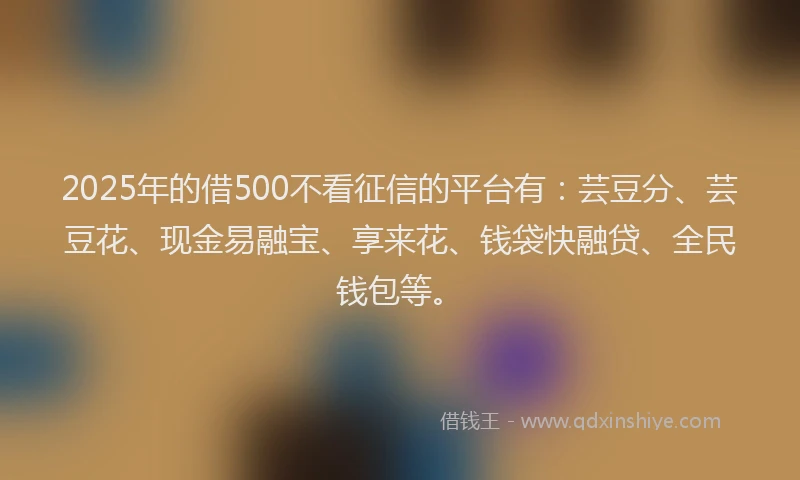 2025年的借500不看征信的平台有：芸豆分、芸豆花、现金易融宝、享来花、钱袋快融贷、全民钱包等。