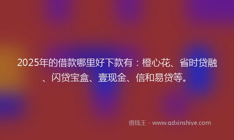 2025年的借款哪里好下款有：橙心花、省时贷融、闪贷宝盒、壹现金、信和易贷等。