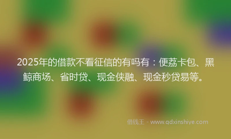 2025年的借款不看征信的有吗有：便荔卡包、黑鲸商场、省时贷、现金侠融、现金秒贷易等。