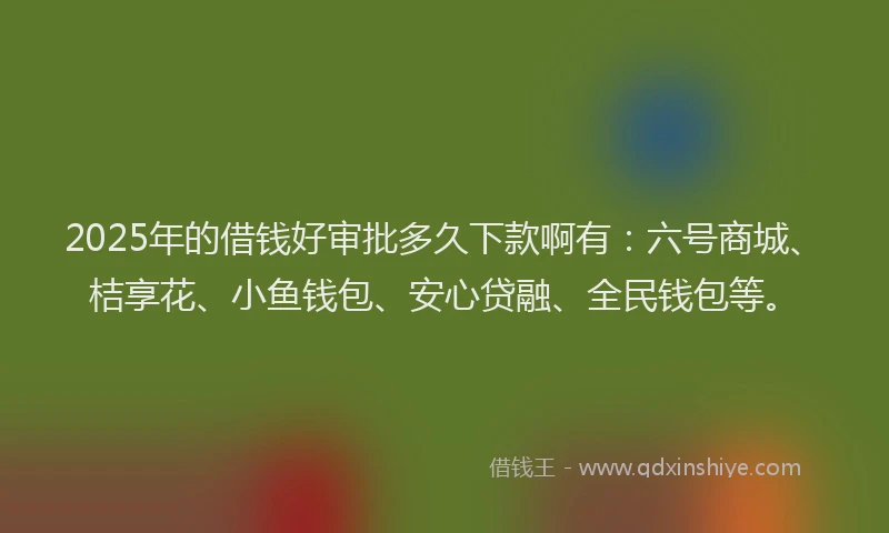 2025年的借钱好审批多久下款啊有：六号商城、桔享花、小鱼钱包、安心贷融、全民钱包等。