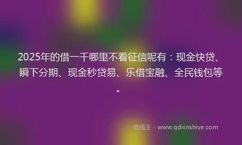 2025年的借一千哪里不看征信呢有：现金快贷、瞬下分期、现金秒贷易、乐借宝融、全民钱包等。