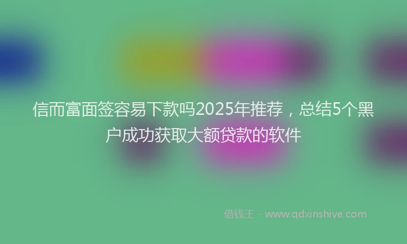 信而富面签容易下款吗2025年推荐，总结5个黑户成功获取大额贷款的软件