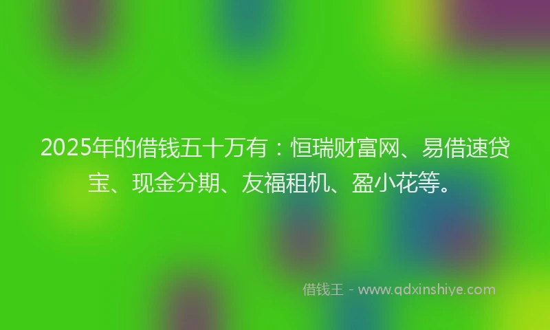 2025年的借钱五十万有：恒瑞财富网、易借速贷宝、现金分期、友福租机、盈小花等。