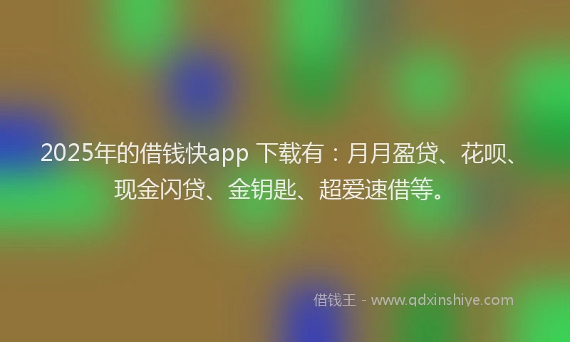 2025年的借钱快app 下载有：月月盈贷、花呗、现金闪贷、金钥匙、超爱速借等。